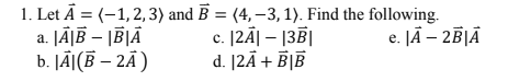 1. Let Å = (-1,2, 3) and B = (4, –3, 1). Find the following.
c. [2Ā| – 13B|
d. [2Ã+ B|B
a. JĀĮĒ – |BĮĀ
b. JÃ](B – 2Ã)
e. JĀ – 2ĒĮĀ
