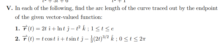 V. In each of the following, find the arc length of the curve traced out by the endpoint
of the given vector-valued function:
1. 7 (t) = 2t î + In t ĵ – t² k ; 1 < t < e
2. T (t) = t cos t î+ tsint ĵ–(2t)³/2 k ; 0 < t < 2n
