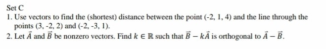Set C
1. Use vectors to find the (shortest) distance between the point (-2, 1, 4) and the line through the
points (3, -2, 2) and (-2, -3, 1).
2. Let Ā and B be nonzero vectors. Find k ER such that B- kĀ is orthogonal to Ā – B.
