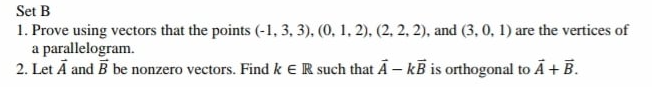 Set B
1. Prove using vectors that the points (-1, 3, 3), (0, 1, 2), (2, 2, 2), and (3, 0, 1) are the vertices of
a parallelogram.
2. Let Ā and B be nonzero vectors. Find k eR such that Ā - kB is orthogonal to Ā + B.
