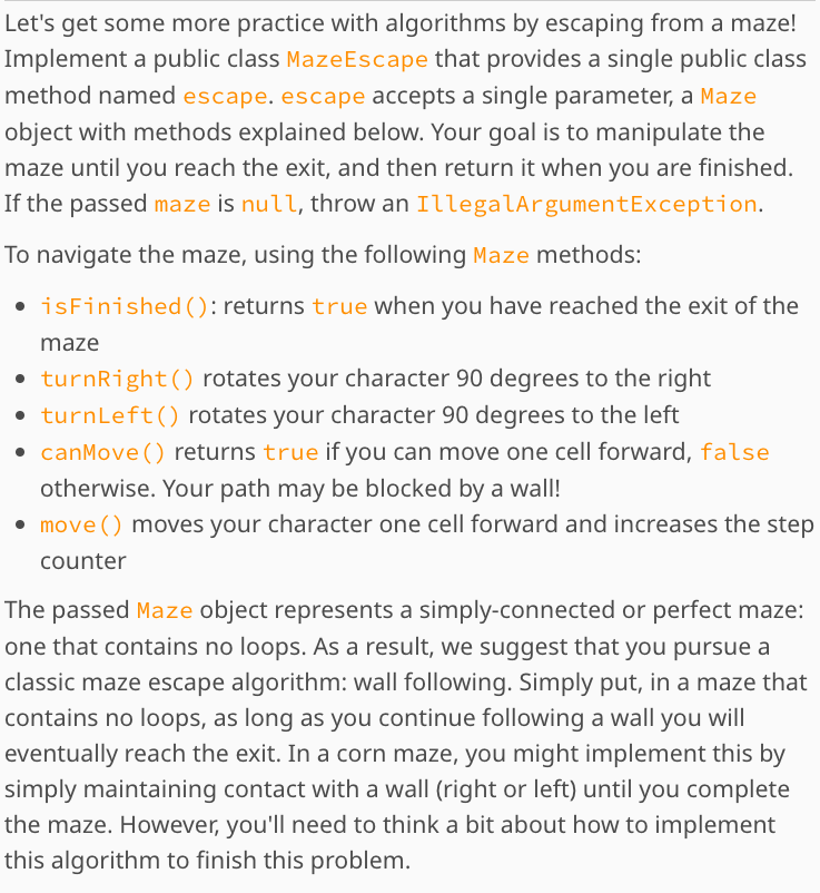 Let's get some more practice with algorithms by escaping from a maze!
Implement a public class Maze Escape that provides a single public class
method named escape. escape accepts a single parameter, a Maze
object with methods explained below. Your goal is to manipulate the
maze until you reach the exit, and then return it when you are finished.
If the passed maze is null, throw an IllegalArgumentException.
To navigate the maze, using the following Maze methods:
• isFinished (): returns true when you have reached the exit of the
maze
• turnRight () rotates your character 90 degrees to the right
• turnLeft() rotates your character 90 degrees to the left
• canMove () returns true if you can move one cell forward, false
otherwise. Your path may be blocked by a wall!
• move () moves your character one cell forward and increases the step
counter
The passed Maze object represents a simply-connected or perfect maze:
one that contains no loops. As a result, we suggest that you pursue a
classic maze escape algorithm: wall following. Simply put, in a maze that
contains no loops, as long as you continue following a wall you will
eventually reach the exit. In a corn maze, you might implement this by
simply maintaining contact with a wall (right or left) until you complete
the maze. However, you'll need to think a bit about how to implement
this algorithm to finish this problem.