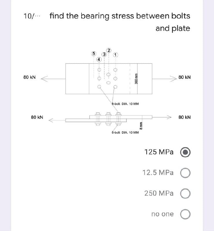 10/- find the bearing stress between bolts
and plate
80 kN
80 kN
8-bolt DIA. 10 MM
80 kN
80 kN
8-bolt DIA. 10 MM
125 MPa
12.5 MPа О
250 MPа
no one O
8 mm
300mm
3.
4)
-O--O O
5,
