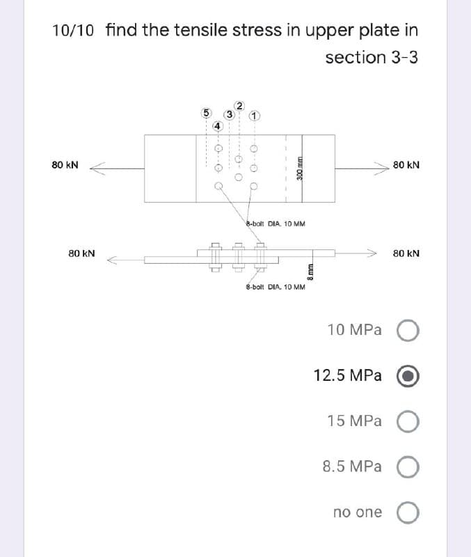 10/10 find the tensile stress in upper plate in
section 3-3
80 kN
80 kN
8-bolt DIA. 10 MM
80 kN
80 kN
8-bolt DIA. 10 MM
10 MPа О
12.5 MPa
15 MPa
8.5 MPa O
no one O
---..
O- O O
300mm
8 mm
