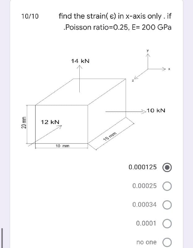 10/10
find the strain( e) in x-axis only . if
.Poisson ratio3D0.25, E= 200 GPa
14 kN
10 kN
12 kN
15 mm
10 mm
0.000125
0.00025
0.00034 O
0.0001 O
no one
20 mm
