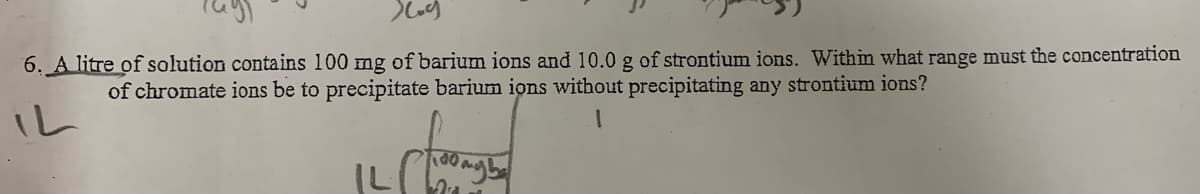 6, A litre of solution contains 100 mg of barium ions and 10.0 g of strontium ions. Within what range must the concentration
of chromate ions be to precipitate barium ions without precipitating any strontium ions?
IL
