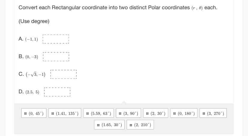 Convert each Rectangular coordinate into two distinct Polar coordinates (r, 0) each.
(Use degree)
A. (-1,1)
B. (0, -3)
C. (-√3,-1)
D. (2.5, 5)
:: (0, 45")
(1.41, 135)
:: (5.59, 63°) :: (3, 90°) :: (2, 30°) = (0, 180°)
:: (1.65, 30°) :: (2, 210")
:: (3, 270°)