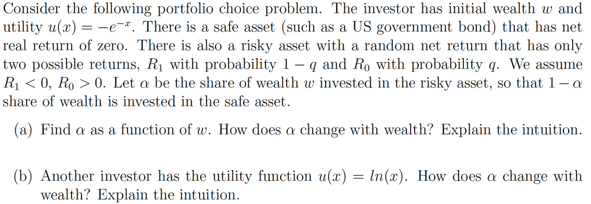 Consider the following portfolio choice problem. The investor has initial wealth w and
utility u(x) = -e-. There is a safe asset (such as a US government bond) that has net
real return of zero. There is also a risky asset with a random net return that has only
two possible returns, R₁ with probability 1 − q and Ro with probability q. We assume
R₁ < 0, Ro > 0. Let a be the share of wealth w invested in the risky asset, so that 1 – a
share of wealth is invested in the safe asset.
(a) Find a as a function of w. How does a change with wealth? Explain the intuition.
(b) Another investor has the utility function u(x) = ln(x). How does a change with
wealth? Explain the intuition.