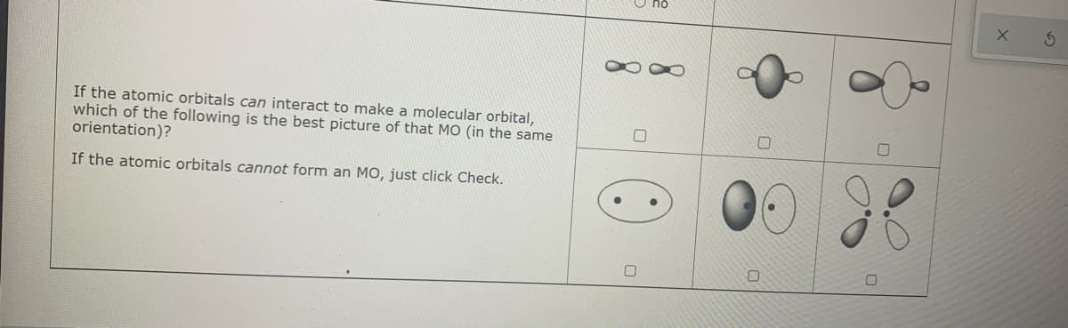 If the atomic orbitals can interact to make a molecular orbital,
which of the following is the best picture of that MO (in the same
orientation)?
If the atomic orbitals cannot form an MO, just click Check.

