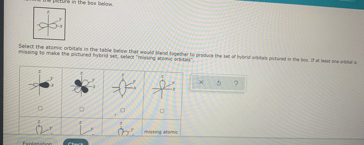 picture in the box below.
Select the atomic orbitals in the table below that would blend together to produce the set of hybrid orbitals pictured in the box. If at least one orbital is
missing to make the pictured hybrid set, select "missing atomic orbitals".
missing atomic
Explanation
Check
