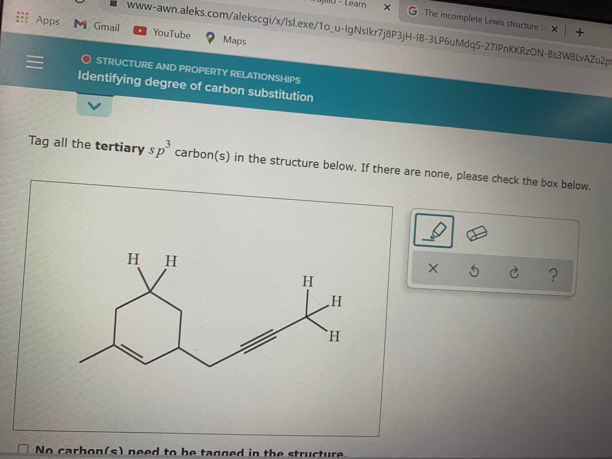 Learn
G The incomplete Lewis structure
- www-awn.aleks.com/alekscgi/x/Isl.exe/1o_u-IgNslkr7j8P3jH-IB-3LP6uMdqS-271PNKKRZON-Bs3W8LvAZu2pt
Apps
M Gmail
OYouTube
Мaps
O STRUCTURE AND PROPERTY RELATIONSHIPS
Identifying degree of carbon substitution
Tag all the tertiary s p carbon(s) in the structure below. If there are none, please check the box below.
H H
H.
H.
H.
ONo carbon(s) need to be tagged in the structure.
II
