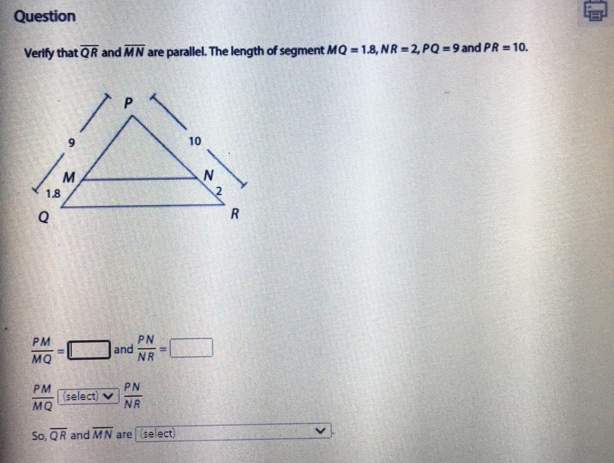 Question
Verify that QR and MN are parallel. The length of segment MQ = 1.8, NR =2, PQ = 9 and PR = 10.
10
M
1.8
PM
PN
and
NR
MQ
PM
PN
(select) v
NR
MQ
So, QR and MN are (select)
