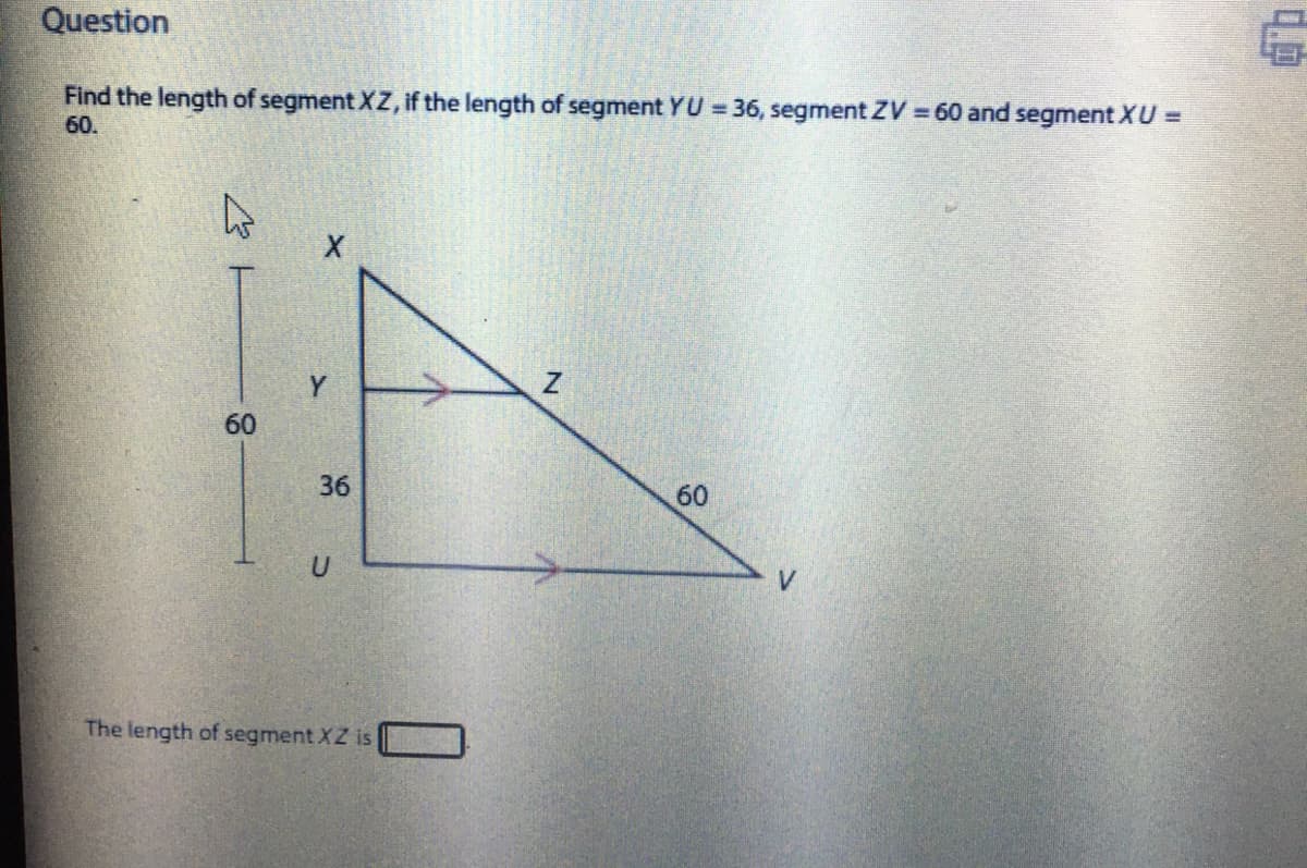 Question
Find the length of segment XZ, if the length of segment YU = 36, segment ZV =60 and segment XU =
60.
Y
60
36
60
The length of segment XZ is
