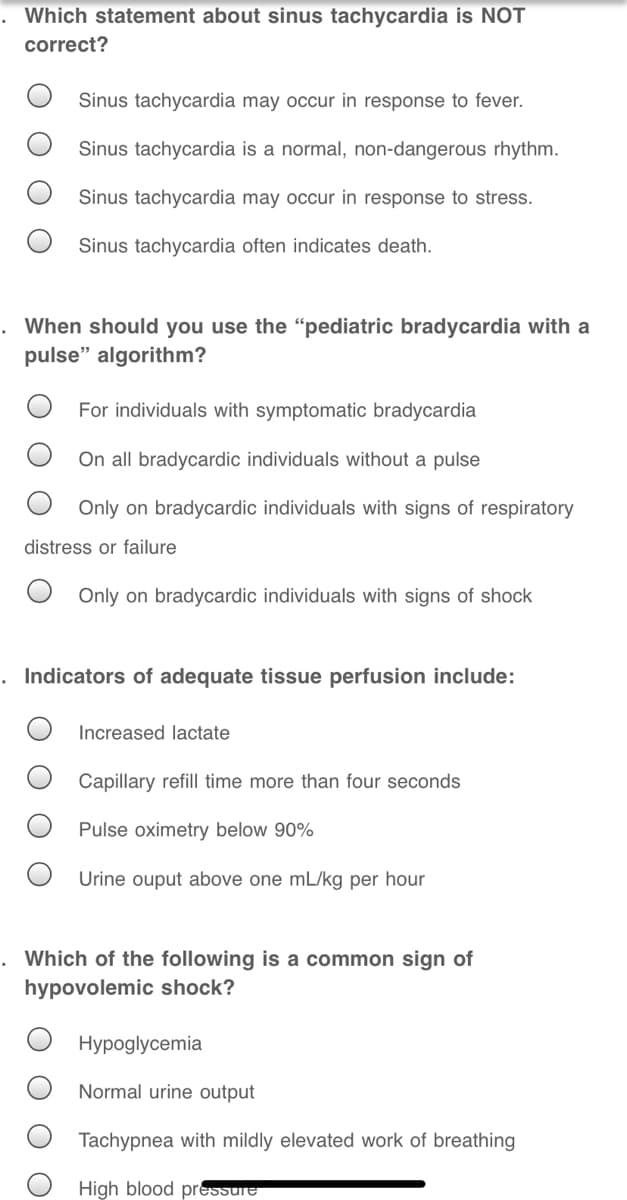 Which statement about sinus tachycardia is NOT
correct?
Sinus tachycardia may occur in response to fever.
Sinus tachycardia is a normal, non-dangerous rhythm.
Sinus tachycardia may occur in response to stress.
Sinus tachycardia often indicates death.
When should you use the “pediatric bradycardia with a
pulse" algorithm?
For individuals with symptomatic bradycardia
On all bradycardic individuals without a pulse
Only on bradycardic individuals with signs of respiratory
distress or failure
Only on bradycardic individuals with signs of shock
. Indicators of adequate tissue perfusion include:
Increased lactate
Capillary refill time more than four seconds
Pulse oximetry below 90%
Urine ouput above one mL/kg per hour
Which of the following is a common sign of
hypovolemic shock?
Hypoglycemia
Normal urine output
Tachypnea with mildly elevated work of breathing
High blood pressure
O O O
O O O
O O
O O
