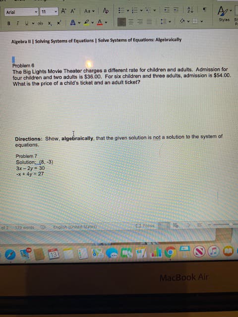 Problem 6
The Big Lights Movie Theater charges a different rate for children and adults. Admission for
four children and two adults is $36.00. For six children and three adults, admission is $54.00.
What is the price of a child's ticket and an adult ticket?
