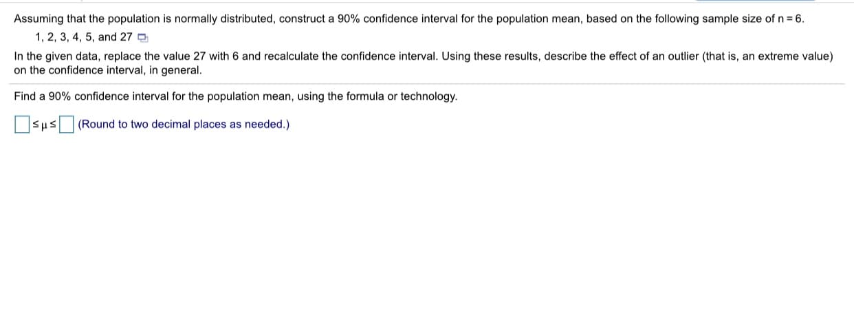 Assuming that the population is normally distributed, construct a 90% confidence interval for the population mean, based on the following sample size of n= 6.
1, 2, 3, 4, 5, and 27 o
In the given data, replace the value 27 with 6 and recalculate the confidence interval. Using these results, describe the effect of an outlier (that is, an extreme value)
on the confidence interval, in general.
Find a 90% confidence interval for the population mean, using the formula or technology.
OSus (Round to two decimal places as needed.)
