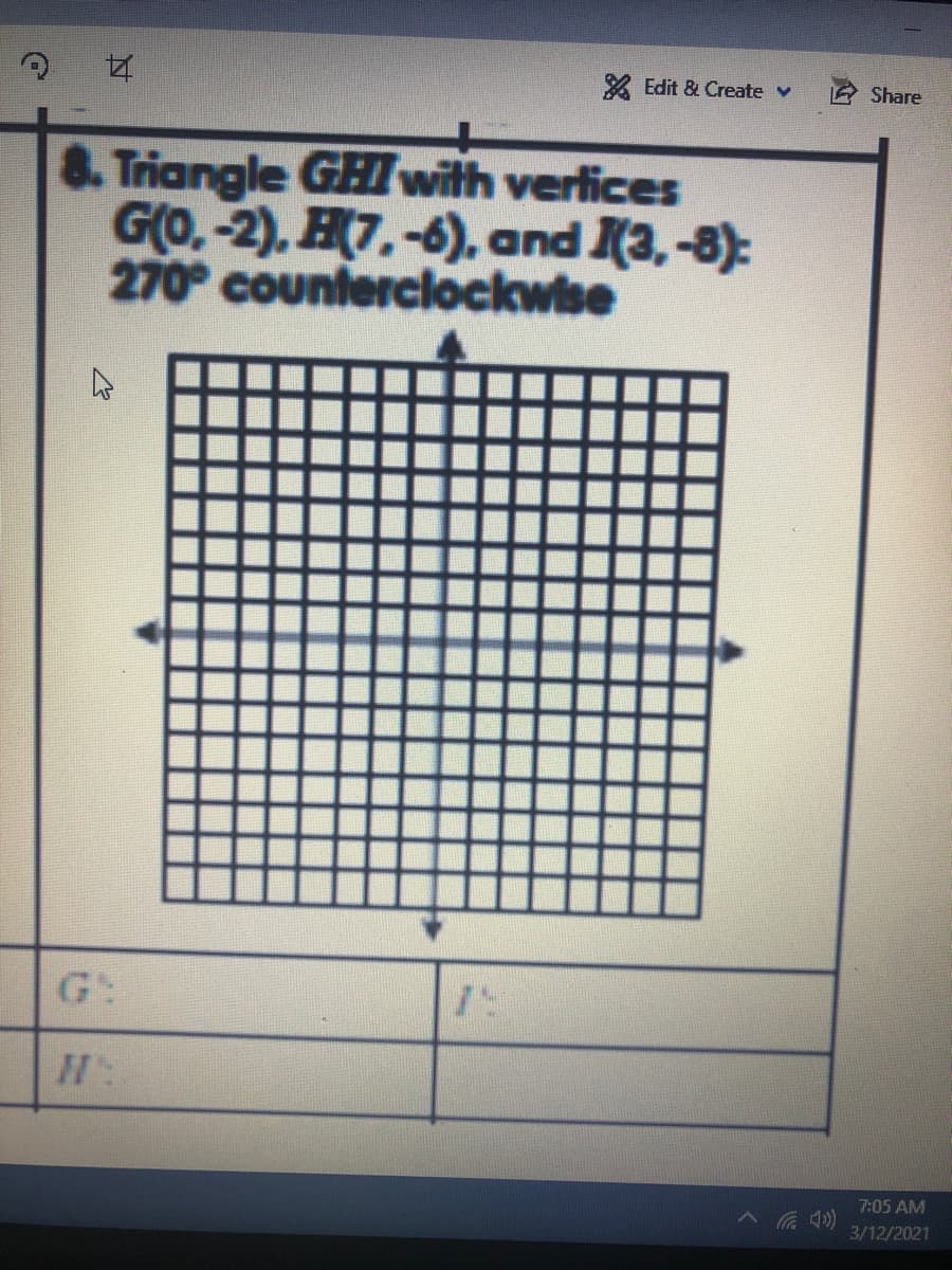 2 Edit & Create v
Share
8. Triangle GHI with verlices
GO.-2), H7.-6), and (3,-8):
270° counterclockwise
G:
7:05 AM
3/12/2021

