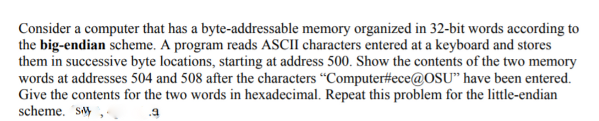 Consider a computer that has a byte-addressable memory organized in 32-bit words according to
the big-endian scheme. A program reads ASCII characters entered at a keyboard and stores
them in successive byte locations, starting at address 500. Show the contents of the two memory
words at addresses 504 and 508 after the characters “Computer#ece@OSU" have been entered.
Give the contents for the two words in hexadecimal. Repeat this problem for the little-endian
scheme. ´sM
