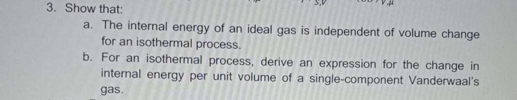 3. Show that:
a. The internal energy of an ideal gas is independent of volume change
for an isothermal process.
b. For an isothermal process, derive an expression for the change in
internal energy per unit volume of a single-component Vanderwaal's
gas.
