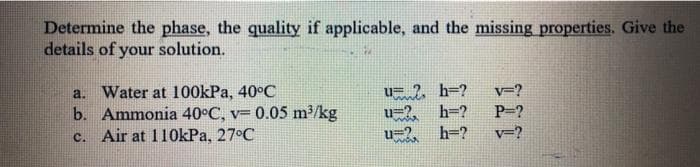 Determine the phase, the quality if applicable, and the missing properties. Give the
details of your solution.
a. Water at 100kPa, 40°C
b. Ammonia 40°C, v= 0.05 m²/kg
c. Air at 110kPa, 27°C
u= ?, h=?
u=2, h=?
h=?
v=?
P-?
u=2,
v=?
