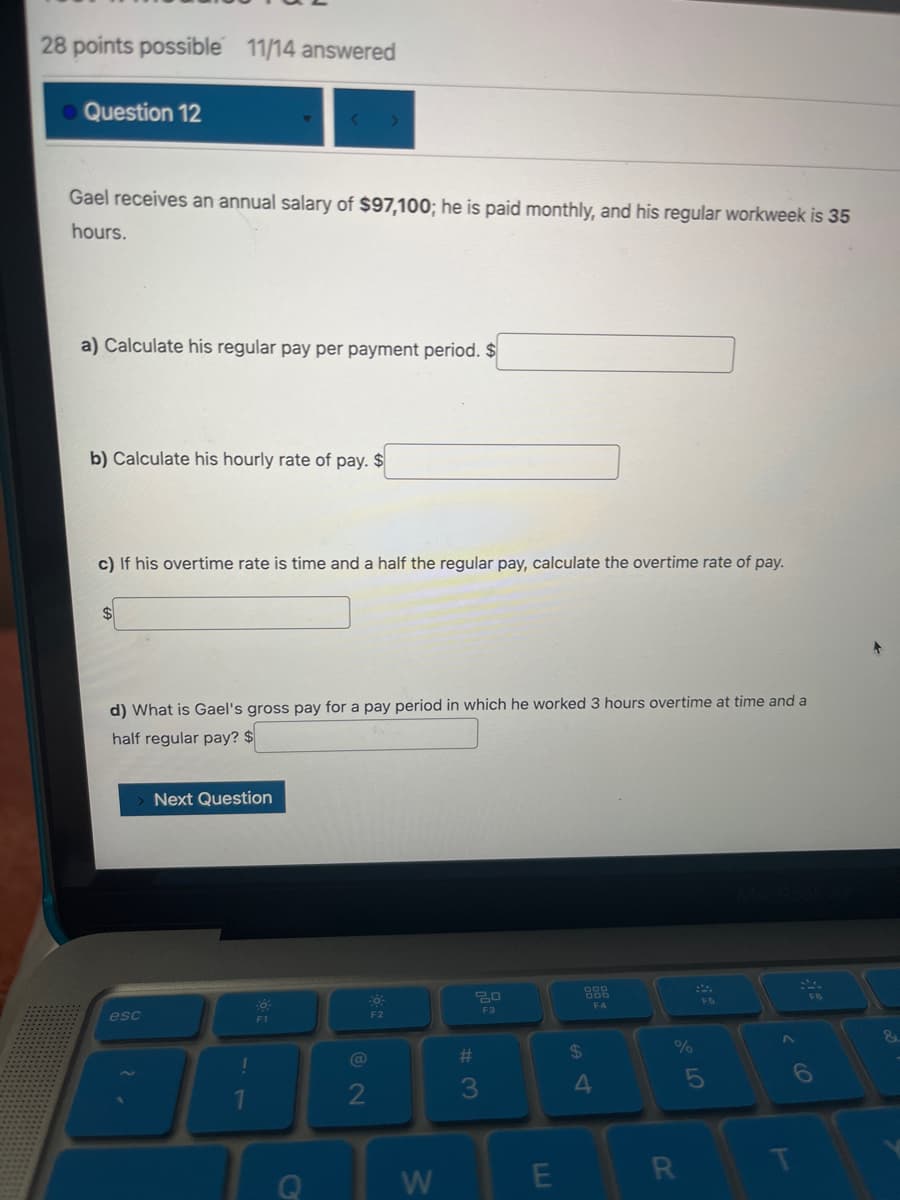 28 points possible 11/14 answered
Question 12
Gael receives an annual salary of $97,100; he is paid monthly, and his regular workweek is 35
hours.
a) Calculate his regular pay per payment period. $
b) Calculate his hourly rate of pay. $
c) If his overtime rate is time and a half the regular pay, calculate the overtime rate of pay.
$
d) What is Gael's gross pay for a pay period in which he worked 3 hours overtime at time and a
half regular pay? $
esc
Next Question
!
1
F1
C
Fő
@
2
F2
W
20
F3
#
3
E
$
4
F4
%
R
F5
5
>
FB
6
&