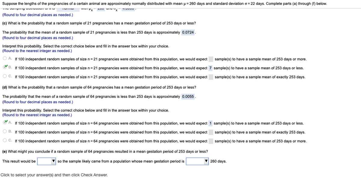 Suppose the lengths of the pregnancies of a certain animal are approximately normally distributed with mean u = 260 days and standard deviation o = 22 days. Complete parts (a) through (f) below.
(Round to four decimal places as needed.)
(c) What is the probability that a random sample of 21 pregnancies has a mean gestation period of 253 days or less?
The probability that the mean of a random sample of 21 pregnancies is less than 253 days is approximately 0.0724.
(Round to four decimal places as needed.)
Interpret this probability. Select the correct choice below and fill in the answer box within your choice.
(Round to the nearest integer as needed.)
A. If 100 independent random samples of sizen=21 pregnancies were obtained from this population, we would expect
sample(s) to have a sample mean of 253 days or more.
O B. If 100 independent random samples of size n= 21 pregnancies were obtained from this population, we would expect 7 sample(s) to have a sample mean of 253 days or less.
O C. If 100 independent random samples of sizen=21 pregnancies were obtained from this population, we would expect
sample(s) to have a sample mean of exactly 253 days.
(d) What is the probability that a random sample of 64 pregnancies has
mean gestation period of 253 days or less?
The probability that the mean of a random sample of 64 pregnancies is less than 253 days is approximately 0.0055.
(Round to four decimal places as needed.)
Interpret this probability. Select the correct choice below and fill in the answer box within your choice.
(Round to the nearest integer as needed.)
A. If 100 independent random samples of sizen= 64 pregnancies were obtained from this population, we would expect 1 sample(s) to have a sample mean of 253 days or less.
O B. If 100 independent random samples of sizen=64 pregnancies were obtained from this population, we would expect
sample(s) to have a sample mean of exactly 253 days.
O C. If 100 independent random samples of sizen=64 pregnancies were obtained from this population, we would expect
sample(s) to have a sample mean of 253 days or more.
(e) What might you conclude if a random sample of 64 pregnancies resulted in a mean gestation period of 253 days or less?
This result would be
V so the sample likely came from a population whose mean gestation period is
V 260 days.
Click to select your answer(s) and then click Check Answer.
