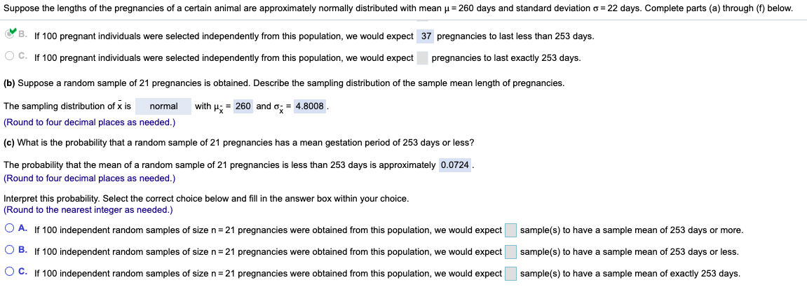 Suppose the lengths of the pregnancies of a certain animal are approximately normally distributed with mean u = 260 days and standard deviation o = 22 days. Complete parts (a) through (f) below.
O B. If 100 pregnant individuals were selected independently from this population, we would expect 37 pregnancies to last less than 253 days.
O C. If 100 pregnant individuals were selected independently from this population, we would expect
pregnancies to last exactly 253 days.
(b) Suppose a random sample of 21 pregnancies is obtained. Describe the sampling distribution of the sample mean length of pregnancies.
The sampling distribution of x is
normal
with H; = 260 and o: = 4.8008.
(Round to four decimal places as needed.)
(c) What is the probability that a random sample of 21 pregnancies has a mean gestation period of 253 days or less?
The probability that the mean of a random sample of 21 pregnancies is less than 253 days is approximately 0.0724.
(Round to four decimal places as needed.)
Interpret this probability. Select the correct choice below and fill in the answer box within your choice.
(Round to the nearest integer as needed.)
O A. If 100 independent random samples of size n=21 pregnancies were obtained from this population, we would expect
sample(s) to have a sample mean of 253 days or more.
O B. If 100 independent random samples of size n=21 pregnancies were obtained from this population, we would expect
sample(s) to have a sample mean of 253 days or less.
O C. If 100 independent random samples of sizen=21 pregnancies were obtained from this population, we would expect
sample(s) to have a sample mean of exactly 253 days.
