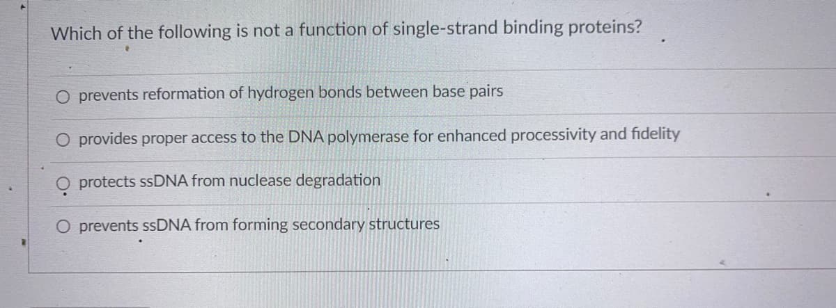 Which of the following is not a function of single-strand binding proteins?
O prevents reformation of hydrogen bonds between base pairs
provides proper access to the DNA polymerase for enhanced processivity and fidelity
O protects ssDNA from nuclease degradation
O prevents SSDNA from forming secondary structures
