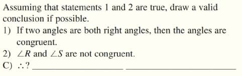 Assuming that statements 1 and 2 are true, draw a valid
conclusion if possible.
1) If two angles are both right angles, then the angles are
congruent.
2) ZR and ZS are not congruent.
C) ..?
