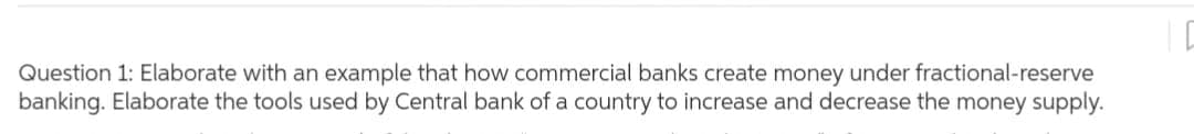 Question 1: Elaborate with an example that how commercial banks create money under fractional-reserve
banking. Elaborate the tools used by Central bank of a country to increase and decrease the money supply.