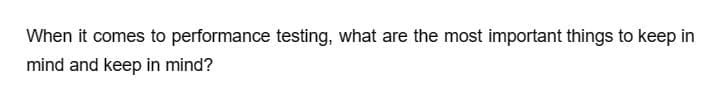 When it comes to performance testing, what are the most important things to keep in
mind and keep in mind?