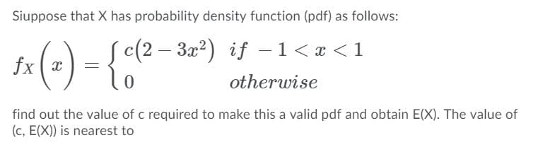 Siuppose that X has probability density function (pdf) as follows:
S (2 – 3æ?) if –1< x < 1
ta (-) - {4°
otherwise
find out the value of c required to make this a valid pdf and obtain E(X). The value of
(c, E(X)) is nearest to
