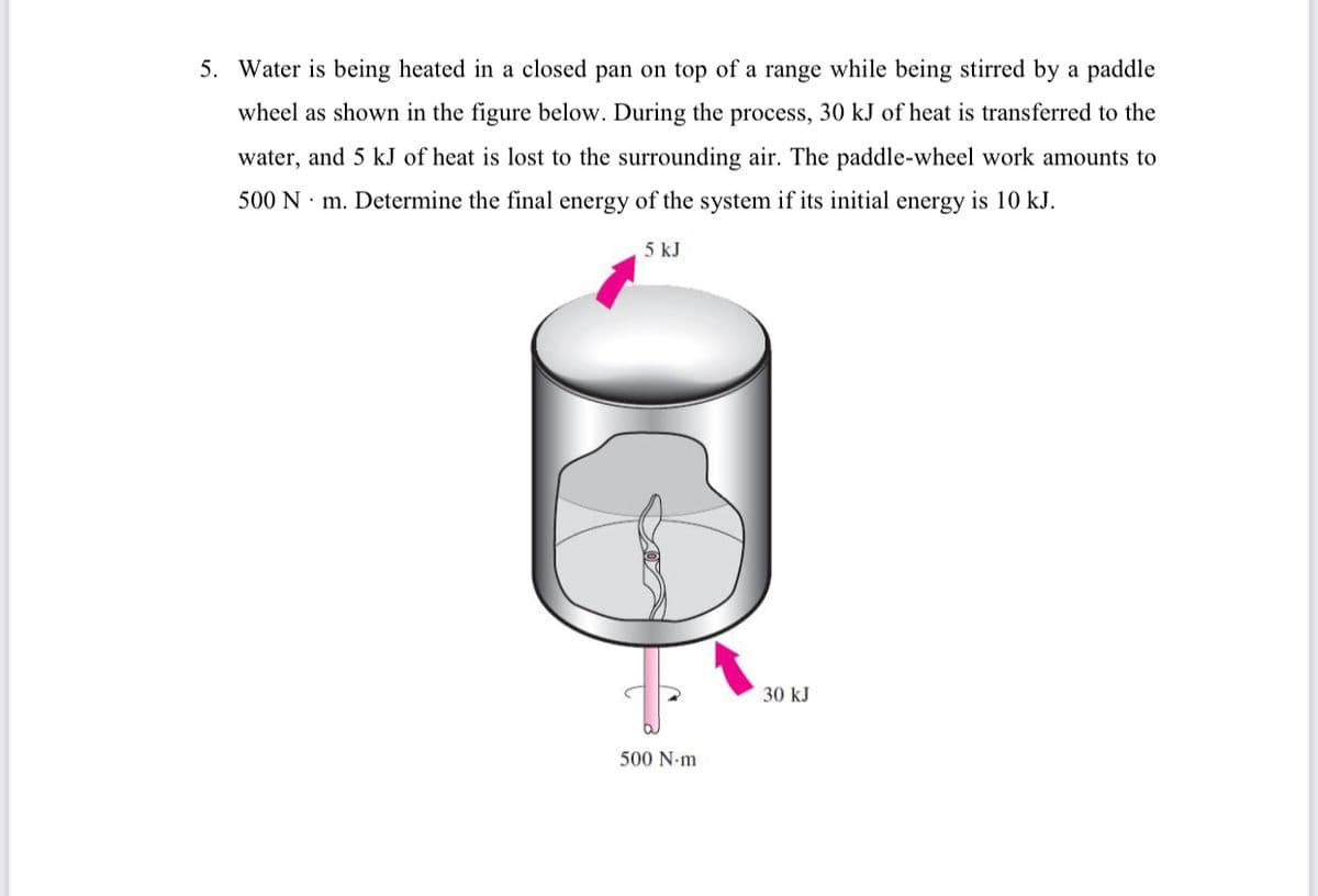 5. Water is being heated in a closed pan on top of a range while being stirred by a paddle
wheel as shown in the figure below. During the process, 30 kJ of heat is transferred to the
water, and 5 kJ of heat is lost to the surrounding air. The paddle-wheel work amounts to
500 N · m. Determine the final energy of the system if its initial energy is 10 kJ.
5 kJ
30 kJ
500 N-m
