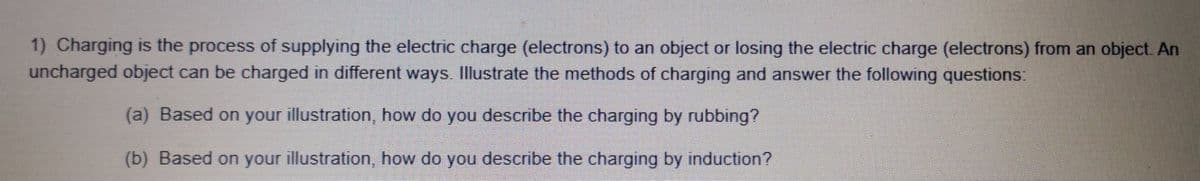 1) Charging is the process of supplying the electric charge (electrons) to an object or losing the electric charge (electrons) from an object. An
uncharged object can be charged in different ways. Illustrate the methods of charging and answer the following questions:
(a) Based on your illustration, how do you describe the charging by rubbing?
(b) Based on your illustration, how do you describe the charging by induction?
