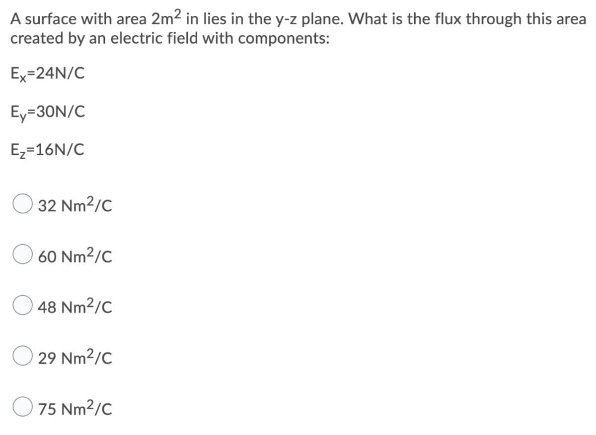 A surface with area 2m2 in lies in the y-z plane. What is the flux through this area
created by an electric field with components:
Ex=24N/C
Ey=30N/C
Ez=16N/C
32 Nm2/C
60 Nm2/C
48 Nm2/C
29 Nm2/C
75 Nm2/C
