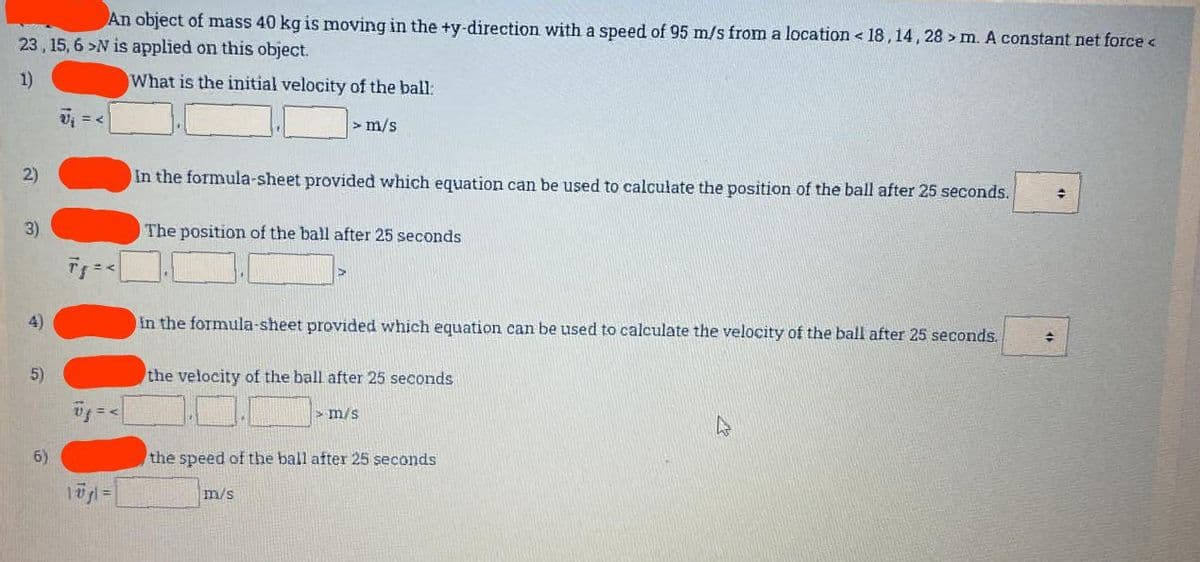 An object of mass 40 kg is moving in the +y-direction with a speed of 95 m/s from a location <18, 14, 28 > m. A constant net force <
23, 15, 6 >N is applied on this object.
1)
What is the initial velocity of the ball:
> m/s
2)
3)
4)
5)
6)
U₁ = <
1ūgl=
In the formula-sheet provided which equation can be used to calculate the position of the ball after 25 seconds.
The position of the ball after 25 seconds
in the formula-sheet provided which equation can be used to calculate the velocity of the ball after 25 seconds.
the velocity of the ball after 25 seconds
> m/s
the speed of the ball after 25 seconds
m/s
+
✦