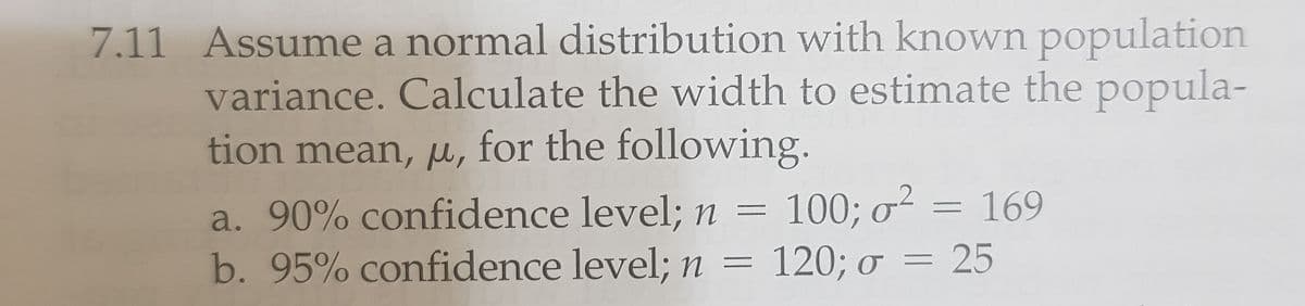 7.11 Assume a normal distribution with known population
variance. Calculate the width to estimate the popula-
tion mean, u, for the following.
a. 90% confidence level; n = 100; o²
b. 95% confidence level; n = 120; ơ = 25
= 169
|3|
