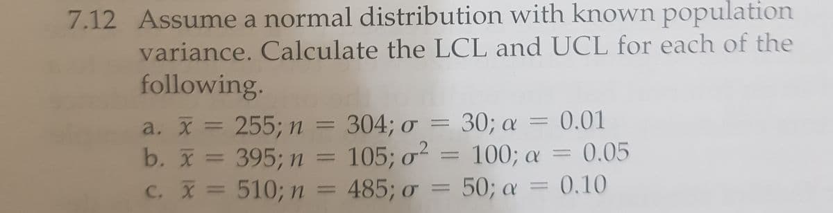 7.12 Assume a normal distribution with known population
variance. Calculate the LCL and UCL for each of the
following.
a. X = 255; n = 304; o = 30; a = 0.01
b. x = 395; n = 105; o² = 100; a = 0.05
C. X = 510; n = 485; o
= 50; a =
0,10
