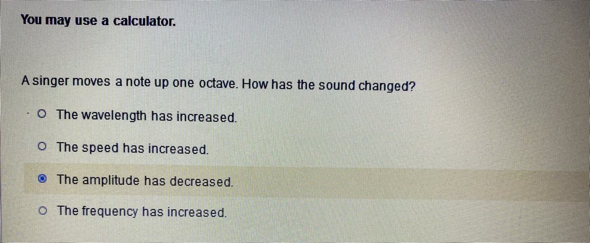 **You may use a calculator.**

**A singer moves a note up one octave. How has the sound changed?**

1. O The wavelength has increased.
2. O The speed has increased.
3. • The amplitude has decreased.
4. O The frequency has increased.

In this question, the correct answer is typically that the frequency has increased. When a note is moved up one octave, its frequency doubles. While the displayed answer is "The amplitude has decreased," this isn't a typical result of moving a musical note up an octave but might have been selected inadvertently. Amplitude affects the loudness of the sound, whereas frequency affects the pitch, which is described by moving up one octave.