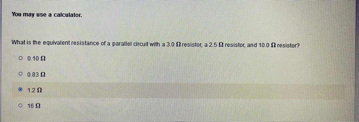 You may use a calculator.
What is the equivalent resistance of a parallel circuit with a 3.0 2 resistor, a 2.5 2 resistor, and 10.0 2 resistor?
0 0.10 Ω
0 0.83 Ω
° 12Ω
Ο 16Ω