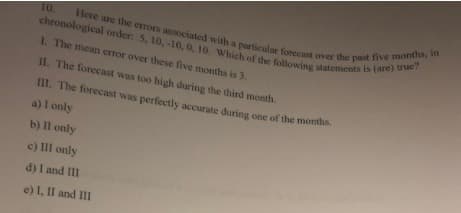 Here are the errors associated with a particular forecast over the past five months, in
chronological order: 5, 10,-10, 0, 10. Which of the following statements is (are) true?
10.
L The mean error over these five months is 3.
11. The forecast was too high during the third month.
III. The forecast was perfectly accurate during one of the months.
a) I only
b) Il only
c) Ill only
d) I and III
e) I, II and III
