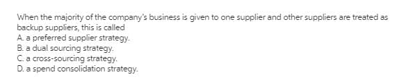 When the majority of the company's business is given to one supplier and other suppliers are treated as
backup suppliers, this is called
A. a preferred supplier strategy.
B. a dual sourcing strategy.
C.a cross-sourcing strategy.
D. a spend consolidation strategy.
