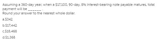 Assuming a 360-day year, when a $17,100, 90-day, 8% interest-bearing note payable matures, total
payment will be
Round your answer to the nearest whole dollar.
a.$342
b.$17,442
c.$18,468
d.$1,368
