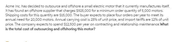 Acme Inc. has decided to outsource and offshore a small electric motor that it currently manufactures itself.
It has found an offshore supplier that charges $925,000 for a minimum order quantity of 5,000 motors.
Shipping costs for this quantity are $15,000. The buyer expects to place four orders per year to meet its
annual need for 20,000 motors. Annual carrying cost is 25% of unit price, and import tariffs are 12% of unit
price. The company expects to spend $12,500 per year on contracting and relationship maintenance.What
is the total cost of outsourcing and offshoring this motor?
