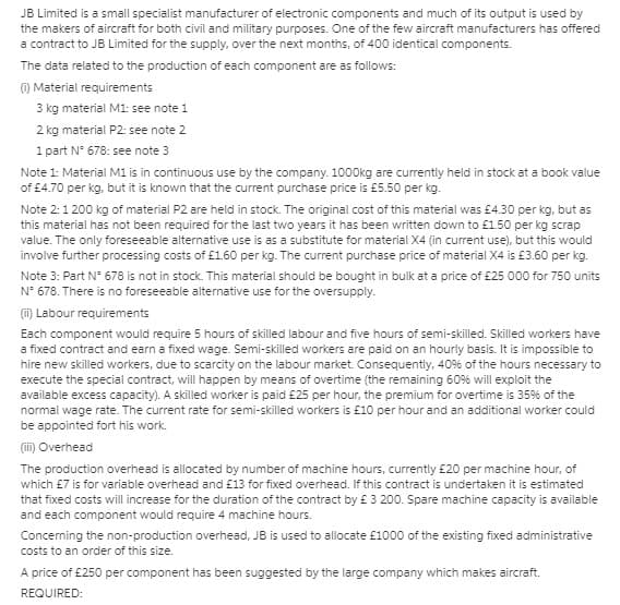 JB Limited is a small specialist manufacturer of electronic components and much of its output is used by
the makers of aircraft for both civil and military purposes. One of the few aircraft manufacturers has offered
a contract to JB Limited for the supply, over the next months, of 400 identical components.
The data related to the production of each component are as follows:
O Material requirements
3 kg material M1: see note 1
2 kg material P2: see note 2
1 part N° 678: see note 3
Note 1: Material M1 is in continuous use by the company. 1000Okg are currently held in stock at a book value
of £4.70 per kg, but it is known that the current purchase price is £5.50 per kg.
Note 2:1 200 kg of material P2 are held in stock. The original cost of this material was £4.30 per kg, but as
this material has not been required for the last two years it has been written down to £1.50 per kg scrap
value. The only foreseeable alternative use is as a substitute for material X4 (in current use), but this would
involve further processing costs of £1.60 per kg. The current purchase price of material X4 is £3.60 per kg.
Note 3: Part N° 678 is not in stock. This material should be bought in bulk at a price of £25 000 for 750 units
N° 678. There is no foreseeable alternative use for the oversupply.
(i) Labour requirements
Each component would require 5 hours of skilled labour and five hours of semi-skilled. Skilled workers have
a fixed contract and earn a fixed wage. Semi-skilled workers are paid on an hourly basis. It is impossible to
hire new skilled workers, due to scarcity on the labour market. Consequently, 409% of the hours necessary to
execute the special contract, will happen by means of overtime (the remaining 60% will exploit the
available excess capacity). A skilled worker is paid £25 per hour, the premium for overtime is 35% of the
normal wage rate. The current rate for semi-skilled workers is £10 per hour and an additional worker could
be appointed fort his work.
(i) Overhead
The production overhead is allocated by number of machine hours, currently £20 per machine hour, of
which £7 is for variable overhead and £13 for fixed overhead. If this contract is undertaken it is estimated
that fixed costs will increase for the duration of the contract by £ 3 200. Spare machine capacity is available
and each component would require 4 machine hours.
Concerning the non-production overhead, JB is used to allocate £1000 of the existing fixed administrative
costs to an order of this size.
A price of £250 per component has been suggested by the large company which makes aircraft.
REQUIRED:
