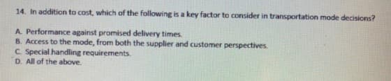 14. In addition to cost, which of the following is a key factor to consider in transportation mode decisions?
A. Performance against promised delivery times.
B. Access to the mode, from both the supplier and customer perspectives.
C. Special handling requirements.
D. All of the above.

