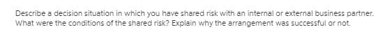 Describe a decision situation in which you have shared risk with an internal or external business partner.
What were the conditions of the shared risk? Explain why the arrangement was successful or not.
