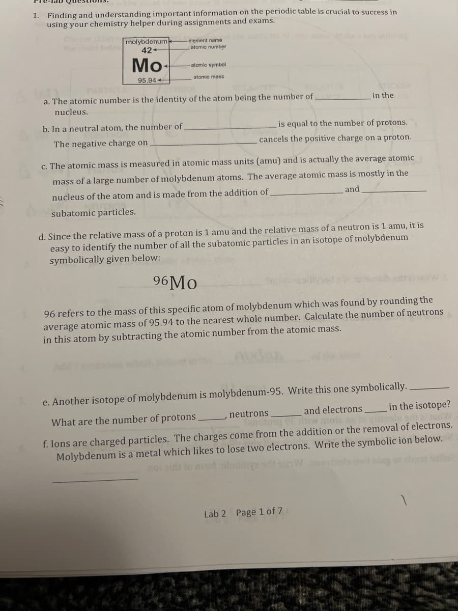 1. Finding and understanding important information on the periodic table is crucial to success in
using your chemistry helper during assignments and exams.
Choose dier molybdenum
the chart belo
ep les ofo Wteakey uti
element name
atomic number
42-
Mo-
-atomic symbol
atomic mass
95.94
PARTIC
ATICKBR
in the
a. The atomic number is the identity of the atom being the number of
nucleus.
b. In a neutral atom, the number of
is equal to the number of protons.
The negative charge on
cancels the positive charge on a proton.
c. The atomic mass is measured in atomic mass units (amu) and is actually the average atomic
mass of a large number of molybdenum atoms. The average atomic mass is mostly in the
nucleus of the atom and is made from the addition of
and
subatomic particles.
d. Since the relative mass of a proton is 1 amu and the relative mass of a neutron is 1 amu, it is
easy to identify the number of all the subatomic particles in an isotope of molybdenum
symbolically given below:
96MO
96 refers to the mass of this specific atom of molybdenum which was found by rounding the
average atomic mass of 95.94 to the nearest whole number. Calculate the number of neutrons
in this atom by subtracting the atomic number from the atomic mass.
e. Another isotope of molybdenum is molybdenum-95. Write this one symbolically.
and electrons
in the isotope?
What are the number of protons
neutrons
Tanoto1g eE dhiw mota
f. Ions are charged particles. The charges come from the addition or the removal of electrons.
Molybdenum is a metal which likes to lose two electrons. Write the symbolic ion below.
noi nids
Lab 2 Page 1 of 7
