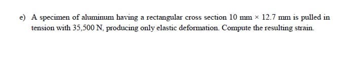 e) A specimen of aluminum having a rectangular cross section 10 mm x 12.7 mm is pulled in
tension with 35,500 N, producing only elastic deformation. Compute the resulting strain.
