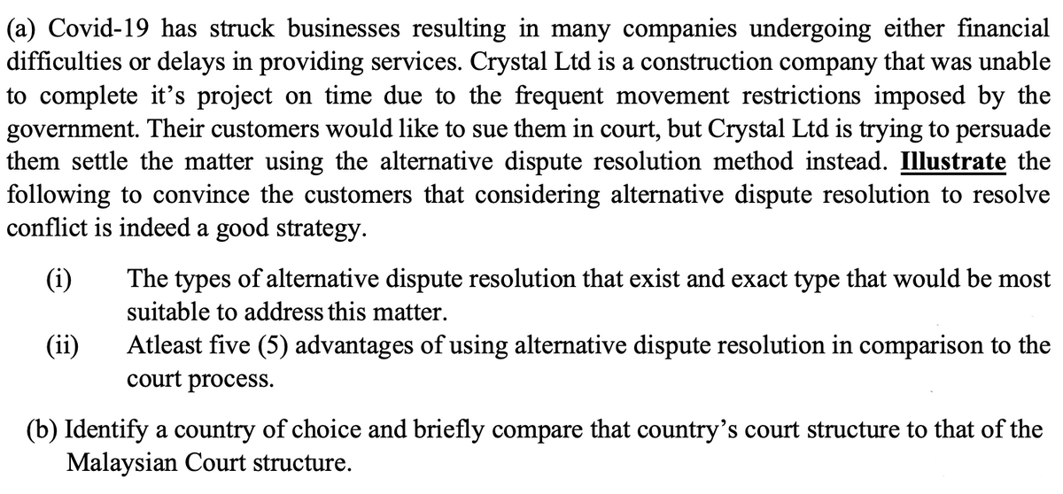 (a) Covid-19 has struck businesses resulting in many companies undergoing either financial
difficulties or delays in providing services. Crystal Ltd is a construction company that was unable
to complete it's project on time due to the frequent movement restrictions imposed by the
government. Their customers would like to sue them in court, but Crystal Ltd is trying to persuade
them settle the matter using the alternative dispute resolution method instead. Illustrate the
following to convince the customers that considering alternative dispute resolution to resolve
conflict is indeed a good strategy.
(i)
The
of alternative dispute resolution that exist and exact type that would be most
types
suitable to address this matter.
(ii)
Atleast five (5) advantages of using alternative dispute resolution in comparison to the
court process.
(b) Identify a country of choice and briefly compare that country's court structure to that of the
Malaysian Court structure.
