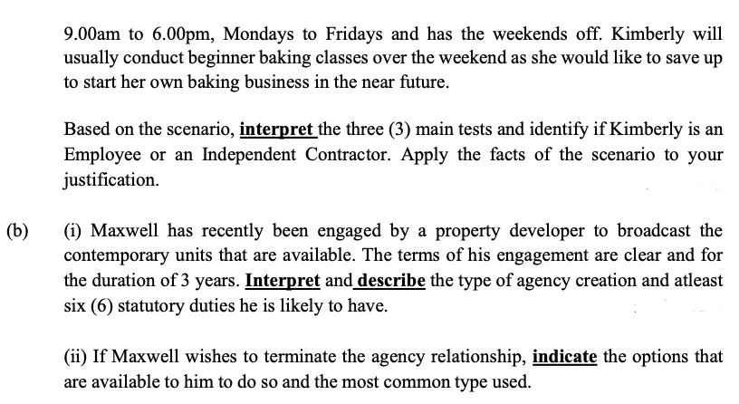 9.00am to 6.00pm, Mondays to Fridays and has the weekends off. Kimberly will
usually conduct beginner baking classes over the weekend as she would like to save up
to start her own baking business in the near future.
Based on the scenario, interpret the three (3) main tests and identify if Kimberly is an
Employee or an Independent Contractor. Apply the facts of the scenario to your
justification.
(b)
(i) Maxwell has recently been engaged by a property developer to broadcast the
contemporary units that are available. The terms of his engagement are clear and for
the duration of 3 years. Interpret and describe the type of agency creation and atleast
six (6) statutory duties he is likely to have.
(ii) If Maxwell wishes to terminate the agency relationship, indicate the options that
are available to him to do so and the most common type used.
